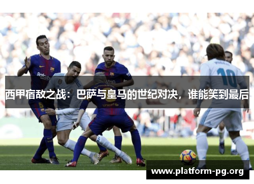 西甲宿敌之战：巴萨与皇马的世纪对决，谁能笑到最后