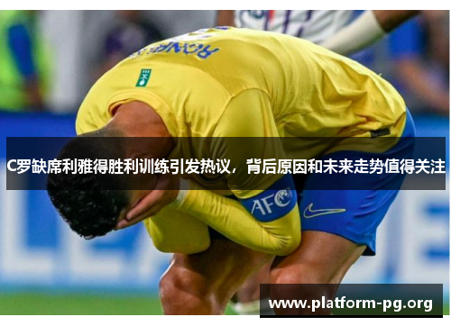 C罗缺席利雅得胜利训练引发热议，背后原因和未来走势值得关注