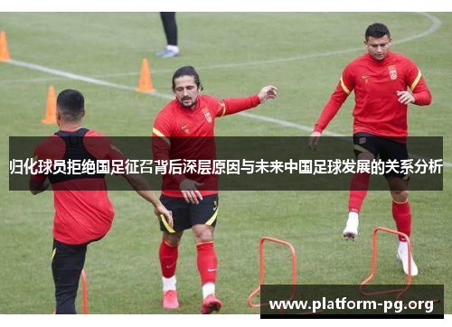 归化球员拒绝国足征召背后深层原因与未来中国足球发展的关系分析