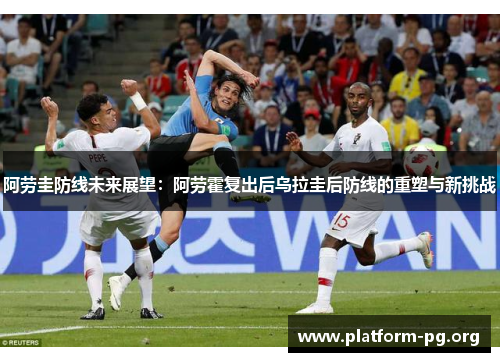 阿劳圭防线未来展望:阿劳霍复出后乌拉圭后防线的重塑与新挑战 阿劳圭防线未来展望:阿劳霍复出后乌拉圭后防线的重塑与新挑战