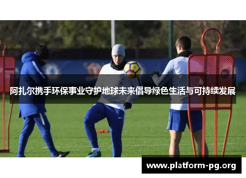 阿扎尔携手环保事业守护地球未来倡导绿色生活与可持续发展